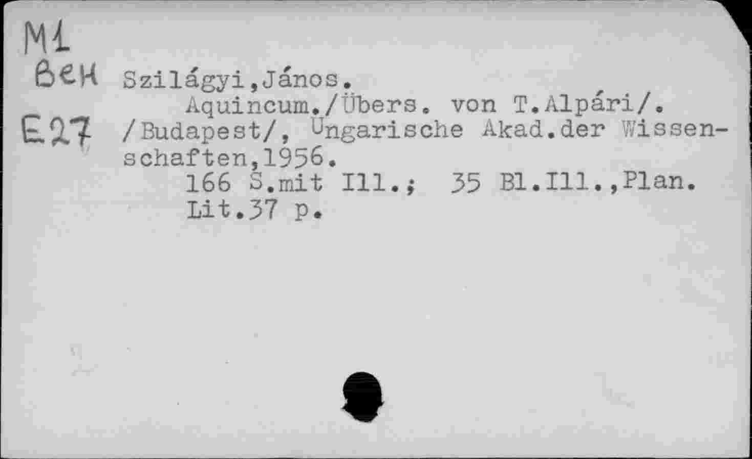 ﻿Ml &ен
£2.7
Szilägyi,Janos.
Aquincum./Übers. von Т.АІрагі/. /Budapest/, Ungarische Akad.der Wissen schäften,1956.
166 S.mit Ill.,- 35 Bl.Ill. »Plan.
Lit.37 p.